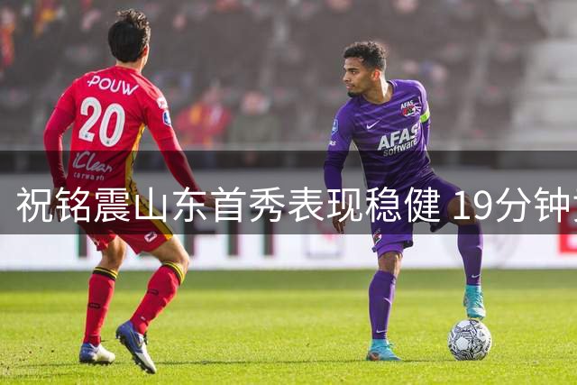 祝铭震山东首秀表现稳健 19分钟贡献8分2篮板